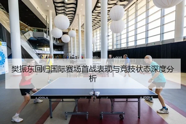 樊振东回归国际赛场首战表现与竞技状态深度分析